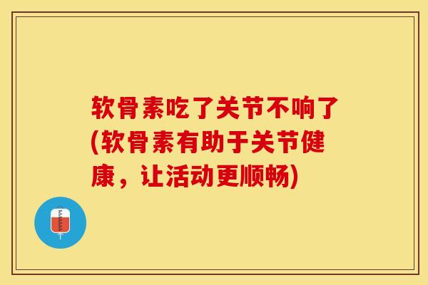软骨素吃了关节不响了(软骨素有助于关节健康，让活动更顺畅)