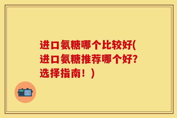进口氨糖哪个比较好(进口氨糖推荐哪个好?选择指南!) 进口氨糖哪个比较好(进口氨糖推荐哪个好?选择指南!)