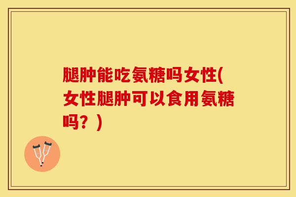腿肿能吃氨糖吗女性(女性腿肿可以食用氨糖吗？)
