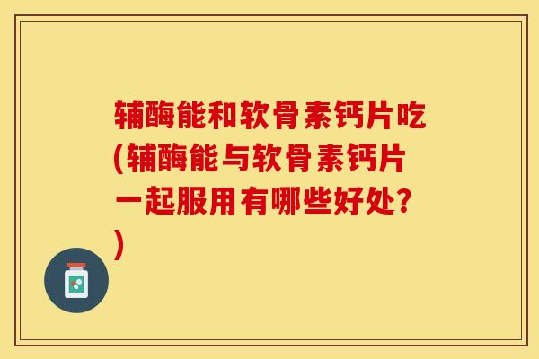 辅酶能和软骨素钙片吃(辅酶能与软骨素钙片一起服用有哪些好处？)