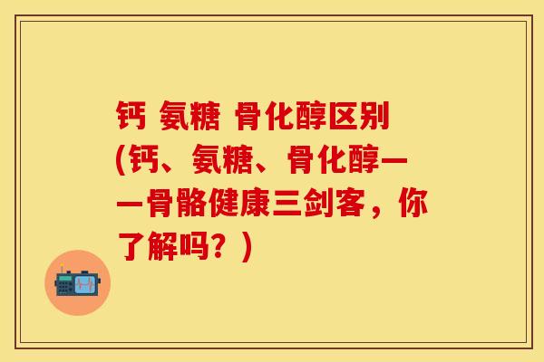 钙 氨糖 骨化醇区别(钙、氨糖、骨化醇——骨骼健康三剑客，你了解吗？)