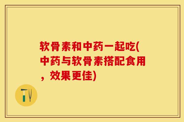 软骨素和一起吃(与软骨素搭配食用,效果更佳) 软骨素和一起吃(与软骨素搭配食用,效果更佳)