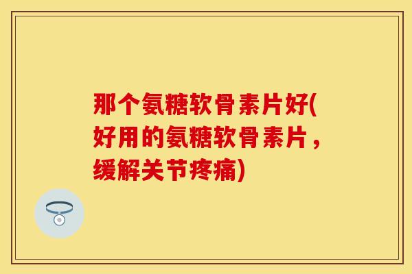 那个氨糖软骨素片好(好用的氨糖软骨素片，缓解关节疼痛)