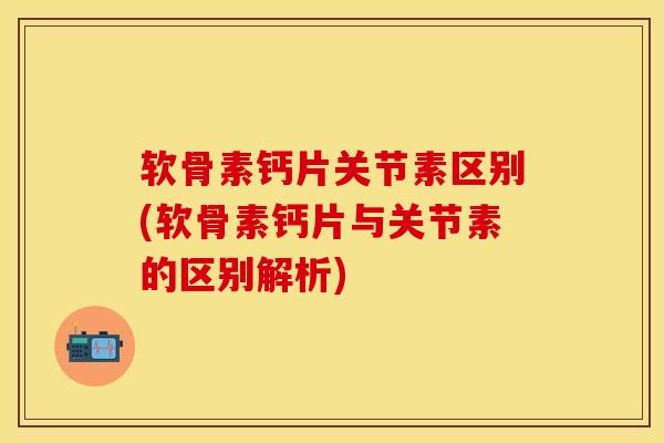 软骨素钙片关节素区别(软骨素钙片与关节素的区别解析)
