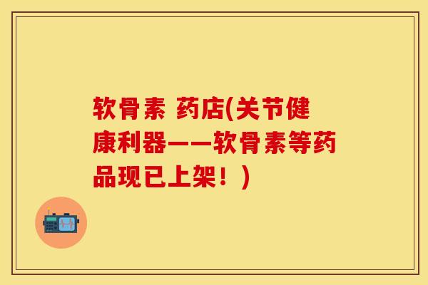软骨素 药店(关节健康利器——软骨素等药品现已上架！)