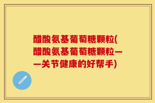 醋酸氨基葡萄糖颗粒(醋酸氨基葡萄糖颗粒——关节健康的好帮手)