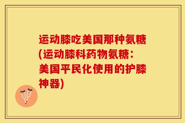 运动膝吃美国那种氨糖(运动膝科药物氨糖：美国平民化使用的护膝神器)
