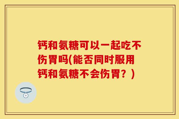 钙和氨糖可以一起吃不伤胃吗(能否同时服用钙和氨糖不会伤胃？)