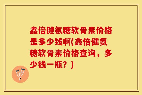 鑫倍健氨糖软骨素价格是多少钱啊(鑫倍健氨糖软骨素价格查询，多少钱一瓶？)