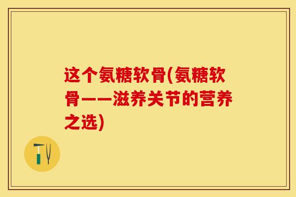 这个氨糖软骨(氨糖软骨——滋养关节的营养之选)
