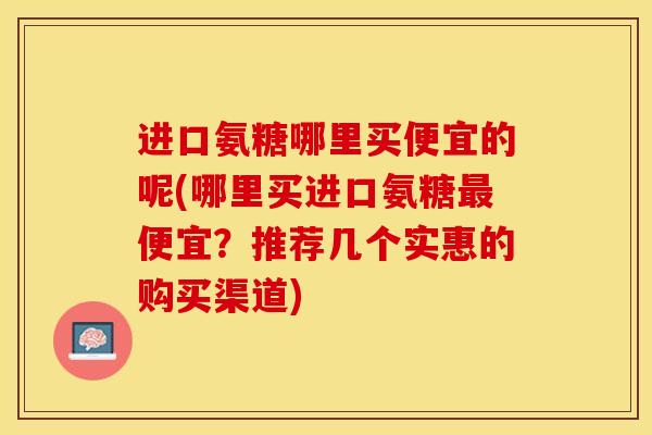 进口氨糖哪里买便宜的呢(哪里买进口氨糖便宜？推荐几个实惠的购买渠道)