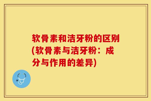 软骨素和洁牙粉的区别(软骨素与洁牙粉：成分与作用的差异)