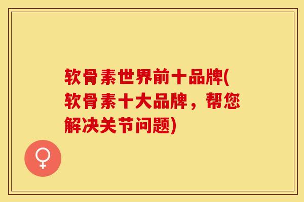 软骨素世界前十品牌(软骨素十大品牌，帮您解决关节问题)