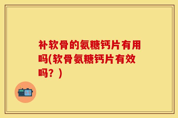 补软骨的氨糖钙片有用吗(软骨氨糖钙片有效吗？)