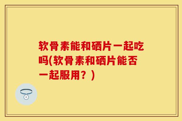 软骨素能和硒片一起吃吗(软骨素和硒片能否一起服用?) 软骨素能和硒片一起吃吗(软骨素和硒片能否一起服用?)
