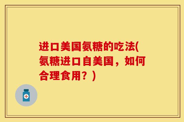 进口美国氨糖的吃法(氨糖进口自美国,如何合理食用?) 进口美国氨糖的吃法(氨糖进口自美国,如何合理食用?)