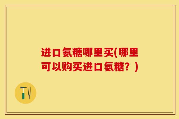 进口氨糖哪里买(哪里可以购买进口氨糖？)