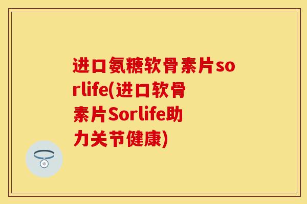 进口氨糖软骨素片sorlife(进口软骨素片Sorlife助力关节健康)