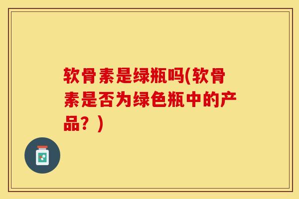 软骨素是绿瓶吗(软骨素是否为绿色瓶中的产品？)