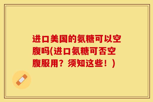 进口美国的氨糖可以空腹吗(进口氨糖可否空腹服用？须知这些！)