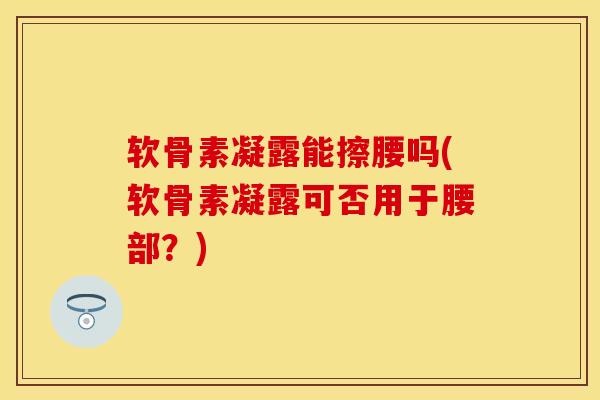 软骨素凝露能擦腰吗(软骨素凝露可否用于腰部?) 软骨素凝露能擦腰吗(软骨素凝露可否用于腰部?)