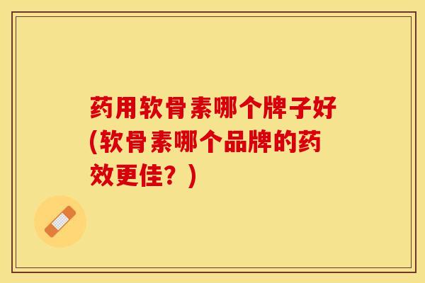 药用软骨素哪个牌子好(软骨素哪个品牌的药效更佳？)