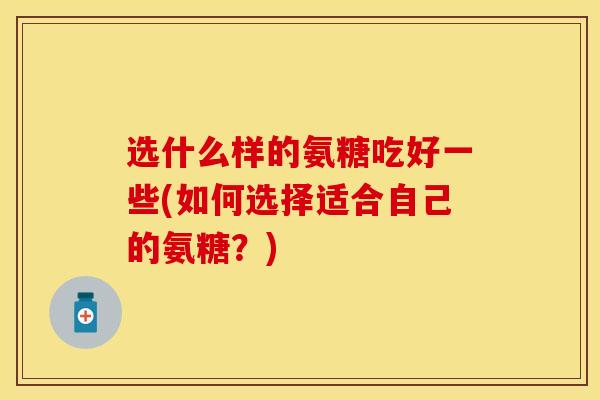 选什么样的氨糖吃好一些(如何选择适合自己的氨糖？)