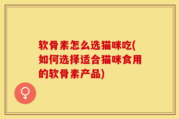 软骨素怎么选猫咪吃(如何选择适合猫咪食用的软骨素产品)