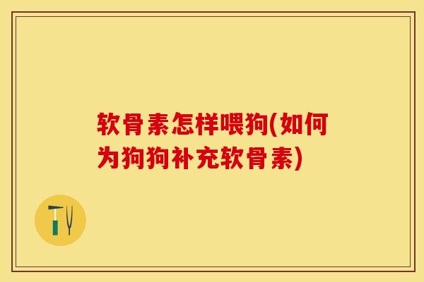 软骨素怎样喂狗(如何为狗狗补充软骨素)