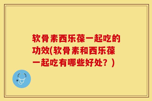 软骨素西乐葆一起吃的功效(软骨素和西乐葆一起吃有哪些好处？)