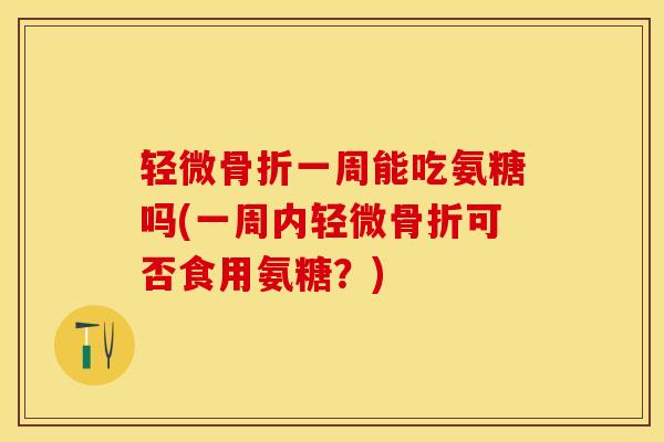 轻微骨折一周能吃氨糖吗(一周内轻微骨折可否食用氨糖？)