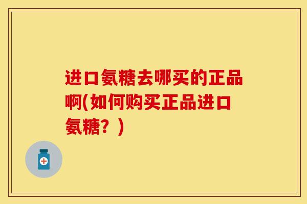 进口氨糖去哪买的正品啊(如何购买正品进口氨糖？)