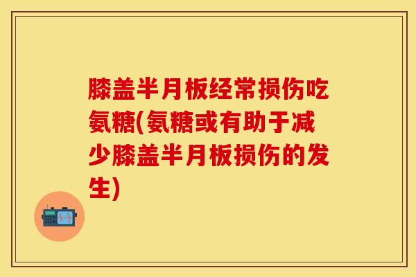 膝盖半月板经常损伤吃氨糖(氨糖或有助于减少膝盖半月板损伤的发生)