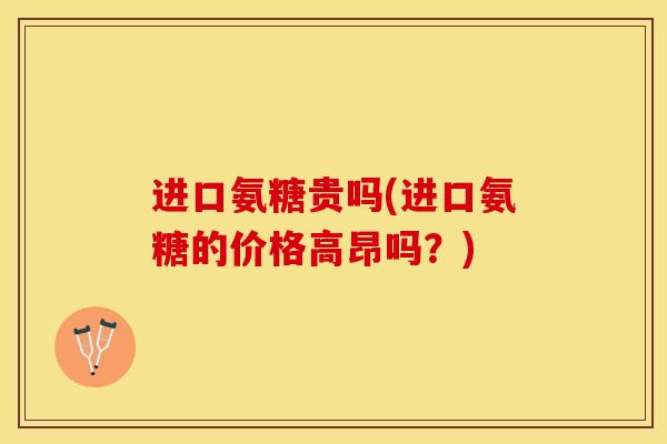 进口氨糖贵吗(进口氨糖的价格高昂吗？)