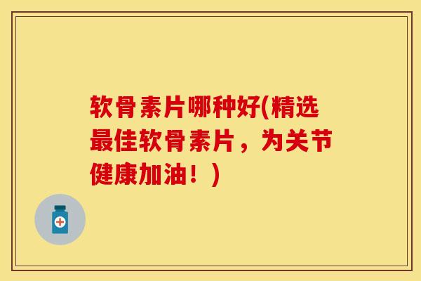 软骨素片哪种好(精选最佳软骨素片，为关节健康加油！)