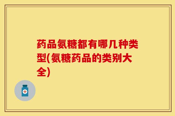 药品氨糖都有哪几种类型(氨糖药品的类别大全)