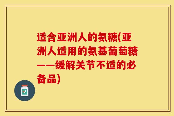 适合亚洲人的氨糖(亚洲人适用的氨基葡萄糖——缓解关节不适的必备品)