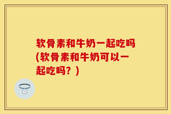 软骨素和牛奶一起吃吗(软骨素和牛奶可以一起吃吗？)