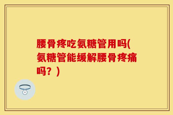 腰骨疼吃氨糖管用吗(氨糖管能缓解腰骨疼痛吗？)