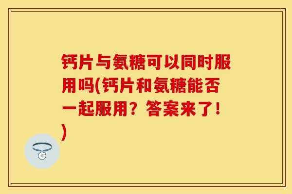 钙片与氨糖可以同时服用吗(钙片和氨糖能否一起服用？答案来了！)