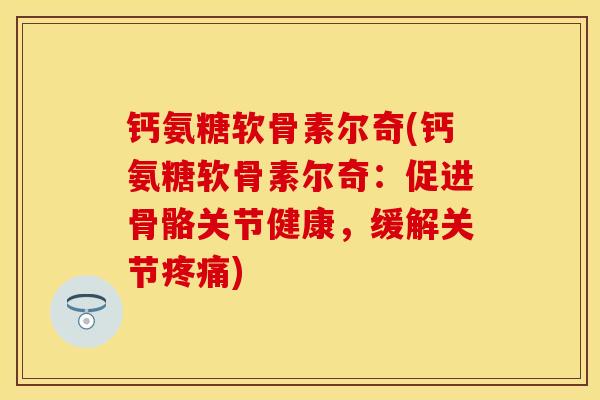 钙氨糖软骨素尔奇(钙氨糖软骨素尔奇：促进骨骼关节健康，缓解关节疼痛)