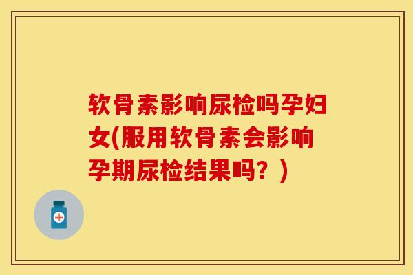 软骨素影响尿检吗孕妇女(服用软骨素会影响孕期尿检结果吗？)