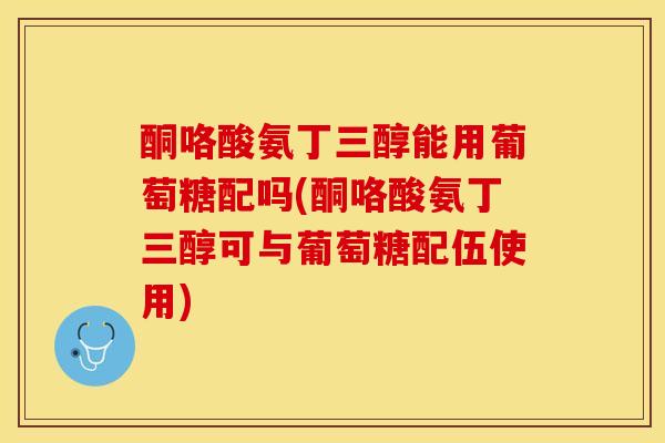 酮咯酸氨丁三醇能用葡萄糖配吗(酮咯酸氨丁三醇可与葡萄糖配伍使用)