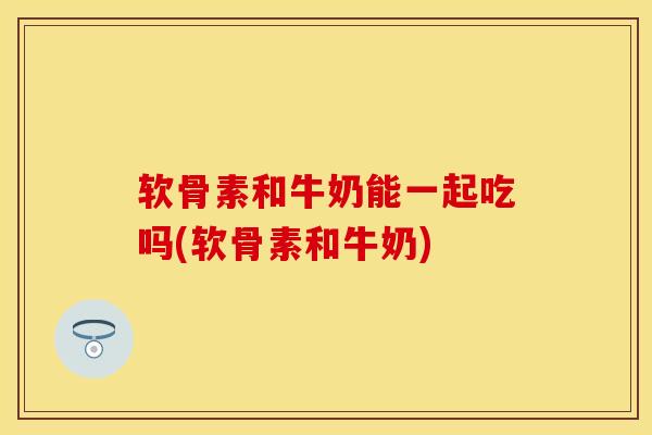 软骨素和牛奶能一起吃吗(软骨素和牛奶)