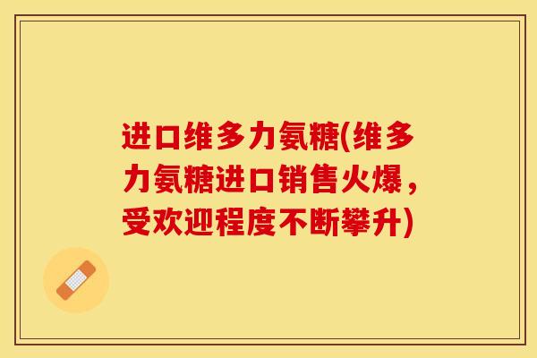 进口维多力氨糖(维多力氨糖进口销售火爆，受欢迎程度不断攀升)
