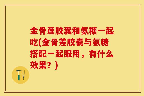 金骨莲胶囊和氨糖一起吃(金骨莲胶囊与氨糖搭配一起服用，有什么效果？)
