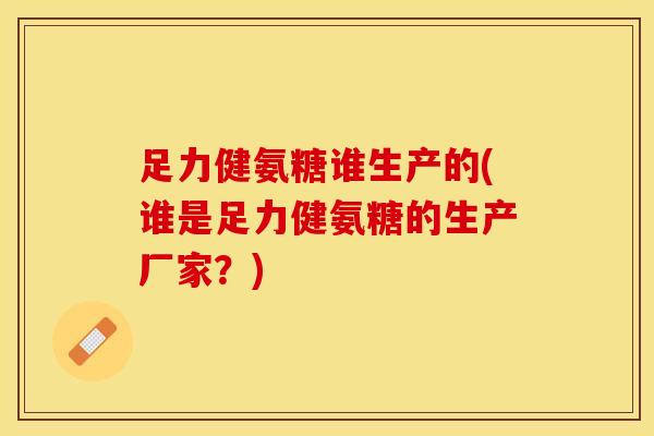 足力健氨糖谁生产的(谁是足力健氨糖的生产厂家？)