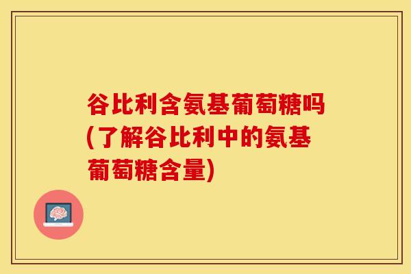 谷比利含氨基葡萄糖吗(了解谷比利中的氨基葡萄糖含量)