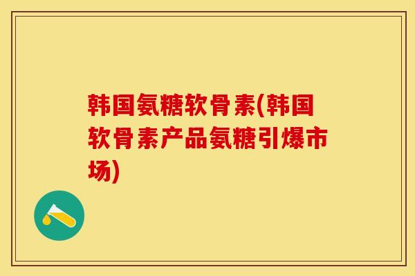 韩国氨糖软骨素(韩国软骨素产品氨糖引爆市场)