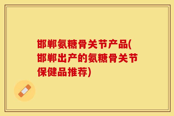 邯郸氨糖骨关节产品(邯郸出产的氨糖骨关节保健品推荐)